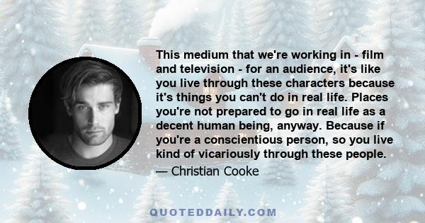 This medium that we're working in - film and television - for an audience, it's like you live through these characters because it's things you can't do in real life. Places you're not prepared to go in real life as a