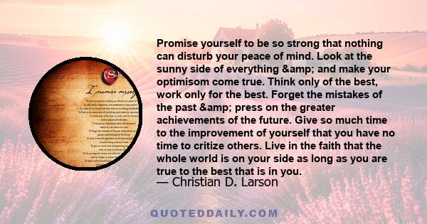 Promise yourself to be so strong that nothing can disturb your peace of mind. Look at the sunny side of everything & and make your optimisom come true. Think only of the best, work only for the best. Forget the