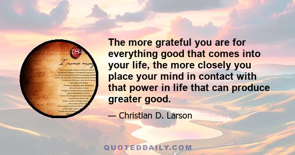 The more grateful you are for everything good that comes into your life, the more closely you place your mind in contact with that power in life that can produce greater good.