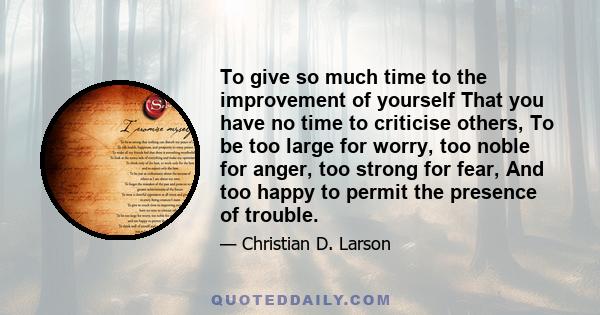 To give so much time to the improvement of yourself That you have no time to criticise others, To be too large for worry, too noble for anger, too strong for fear, And too happy to permit the presence of trouble.