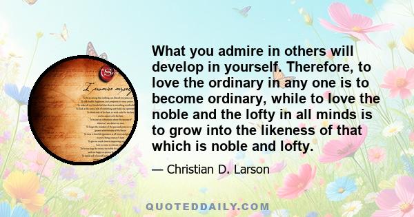 What you admire in others will develop in yourself. Therefore, to love the ordinary in any one is to become ordinary, while to love the noble and the lofty in all minds is to grow into the likeness of that which is