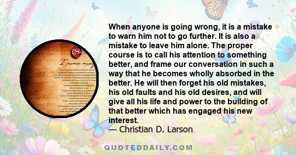 When anyone is going wrong, it is a mistake to warn him not to go further. It is also a mistake to leave him alone. The proper course is to call his attention to something better, and frame our conversation in such a