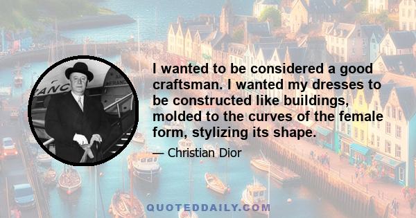 I wanted to be considered a good craftsman. I wanted my dresses to be constructed like buildings, molded to the curves of the female form, stylizing its shape.