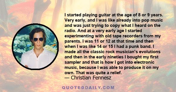 I started playing guitar at the age of 8 or 9 years. Very early, and I was like already into pop music and was just trying to copy what I heard on the radio. And at a very early age I started experimenting with old tape 