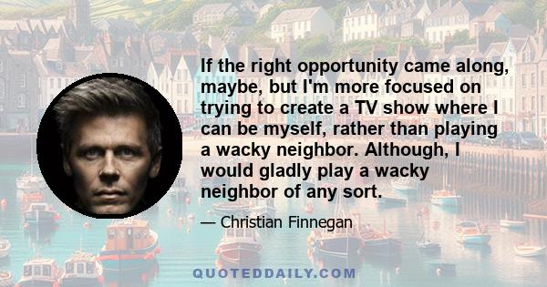If the right opportunity came along, maybe, but I'm more focused on trying to create a TV show where I can be myself, rather than playing a wacky neighbor. Although, I would gladly play a wacky neighbor of any sort.