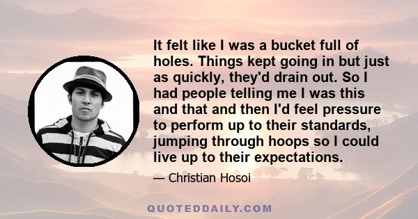 It felt like I was a bucket full of holes. Things kept going in but just as quickly, they'd drain out. So I had people telling me I was this and that and then I'd feel pressure to perform up to their standards, jumping