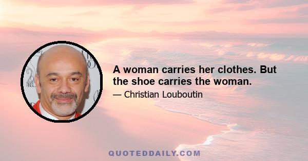 A woman carries her clothes. But the shoe carries the woman.