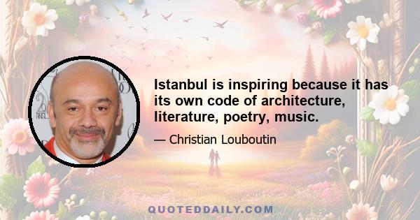 Istanbul is inspiring because it has its own code of architecture, literature, poetry, music.