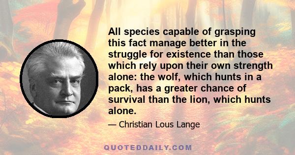 All species capable of grasping this fact manage better in the struggle for existence than those which rely upon their own strength alone: the wolf, which hunts in a pack, has a greater chance of survival than the lion, 