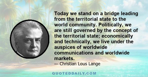 Today we stand on a bridge leading from the territorial state to the world community. Politically, we are still governed by the concept of the territorial state; economically and technically, we live under the auspices