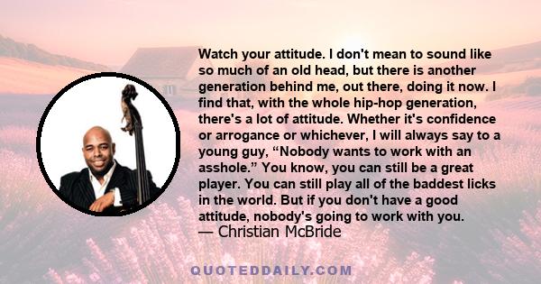 Watch your attitude. I don't mean to sound like so much of an old head, but there is another generation behind me, out there, doing it now. I find that, with the whole hip-hop generation, there's a lot of attitude.