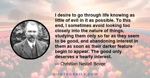 I desire to go through life knowing as little of evil in it as possible. To this end, I sometimes avoid looking too closely into the nature of things, studying them only so far as they seem to be good, and abandoning