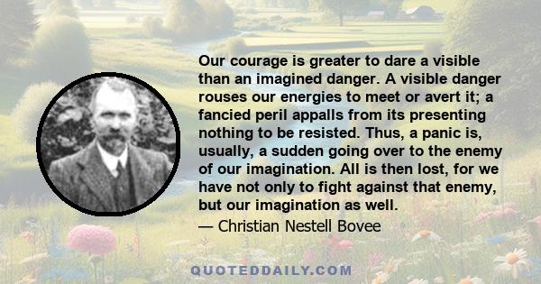 Our courage is greater to dare a visible than an imagined danger. A visible danger rouses our energies to meet or avert it; a fancied peril appalls from its presenting nothing to be resisted. Thus, a panic is, usually,