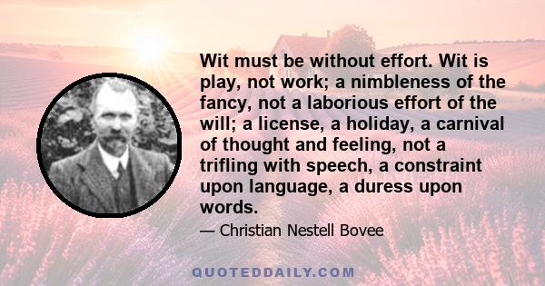 Wit must be without effort. Wit is play, not work; a nimbleness of the fancy, not a laborious effort of the will; a license, a holiday, a carnival of thought and feeling, not a trifling with speech, a constraint upon