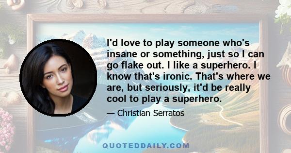 I'd love to play someone who's insane or something, just so I can go flake out. I like a superhero. I know that's ironic. That's where we are, but seriously, it'd be really cool to play a superhero.