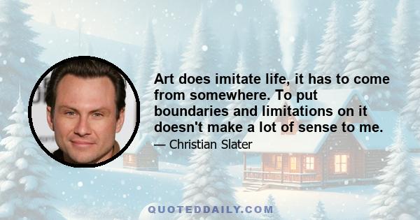 Art does imitate life, it has to come from somewhere. To put boundaries and limitations on it doesn't make a lot of sense to me.