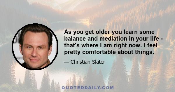 As you get older you learn some balance and mediation in your life - that's where I am right now. I feel pretty comfortable about things.