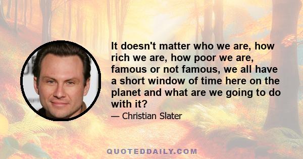 It doesn't matter who we are, how rich we are, how poor we are, famous or not famous, we all have a short window of time here on the planet and what are we going to do with it?