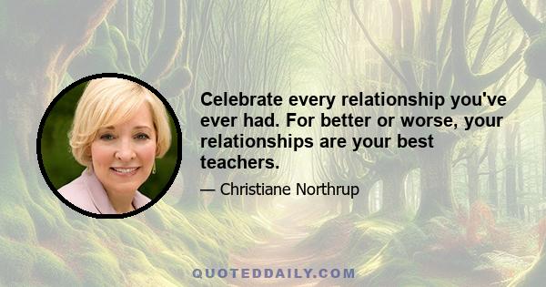 Celebrate every relationship you've ever had. For better or worse, your relationships are your best teachers.