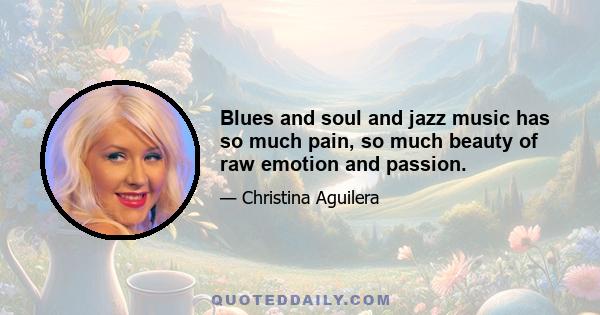 Blues and soul and jazz music has so much pain, so much beauty of raw emotion and passion.