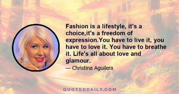 Fashion is a lifestyle, it's a choice,it's a freedom of expression.You have to live it, you have to love it. You have to breathe it. Life's all about love and glamour.