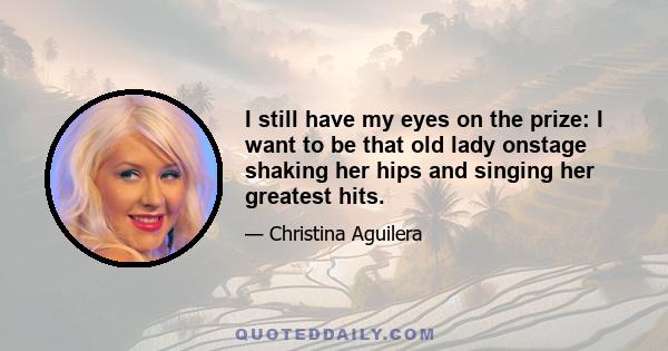 I still have my eyes on the prize: I want to be that old lady onstage shaking her hips and singing her greatest hits.