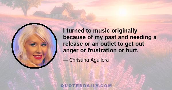 I turned to music originally because of my past and needing a release or an outlet to get out anger or frustration or hurt.