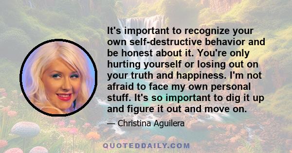 It's important to recognize your own self-destructive behavior and be honest about it. You're only hurting yourself or losing out on your truth and happiness. I'm not afraid to face my own personal stuff. It's so