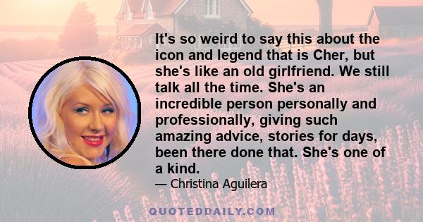 It's so weird to say this about the icon and legend that is Cher, but she's like an old girlfriend. We still talk all the time. She's an incredible person personally and professionally, giving such amazing advice,