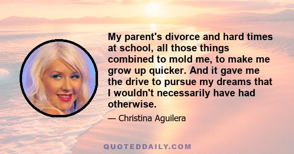 My parent's divorce and hard times at school, all those things combined to mold me, to make me grow up quicker. And it gave me the drive to pursue my dreams that I wouldn't necessarily have had otherwise.