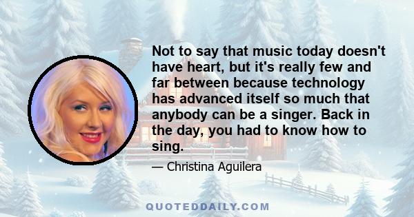 Not to say that music today doesn't have heart, but it's really few and far between because technology has advanced itself so much that anybody can be a singer. Back in the day, you had to know how to sing.