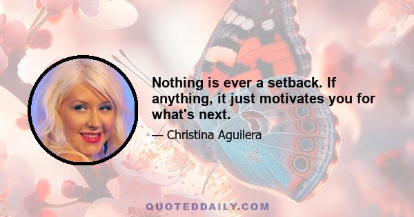 Nothing is ever a setback. If anything, it just motivates you for what's next.