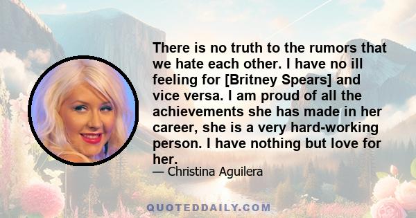 There is no truth to the rumors that we hate each other. I have no ill feeling for [Britney Spears] and vice versa. I am proud of all the achievements she has made in her career, she is a very hard-working person. I