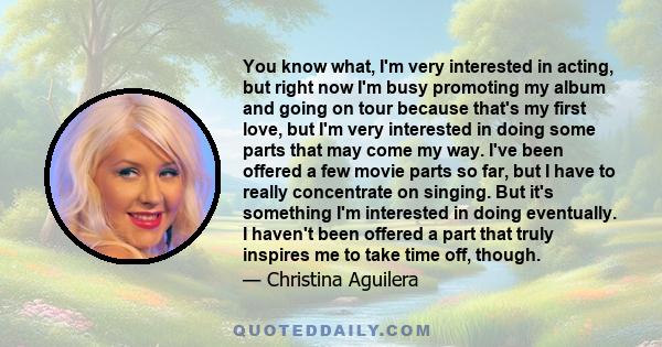 You know what, I'm very interested in acting, but right now I'm busy promoting my album and going on tour because that's my first love, but I'm very interested in doing some parts that may come my way. I've been offered 