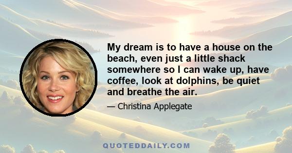 My dream is to have a house on the beach, even just a little shack somewhere so I can wake up, have coffee, look at dolphins, be quiet and breathe the air.