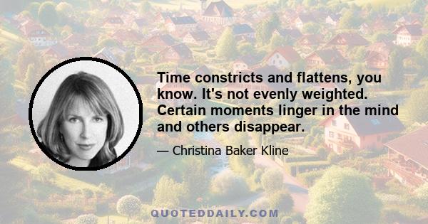 Time constricts and flattens, you know. It's not evenly weighted. Certain moments linger in the mind and others disappear.