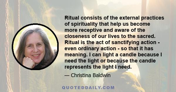 Ritual consists of the external practices of spirituality that help us become more receptive and aware of the closeness of our lives to the sacred. Ritual is the act of sanctifying action - even ordinary action - so