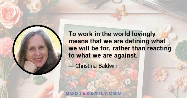 To work in the world lovingly means that we are defining what we will be for, rather than reacting to what we are against.