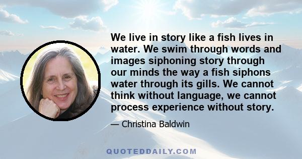 We live in story like a fish lives in water. We swim through words and images siphoning story through our minds the way a fish siphons water through its gills. We cannot think without language, we cannot process