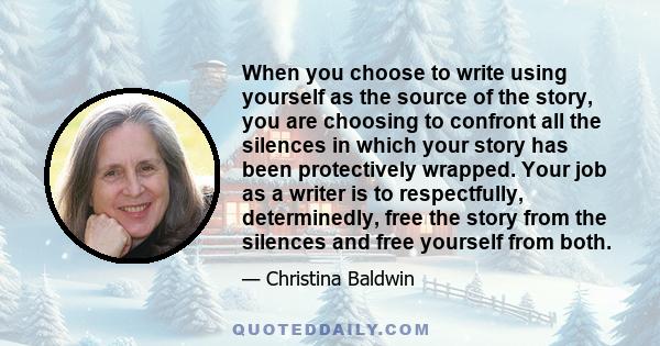 When you choose to write using yourself as the source of the story, you are choosing to confront all the silences in which your story has been protectively wrapped. Your job as a writer is to respectfully, determinedly, 