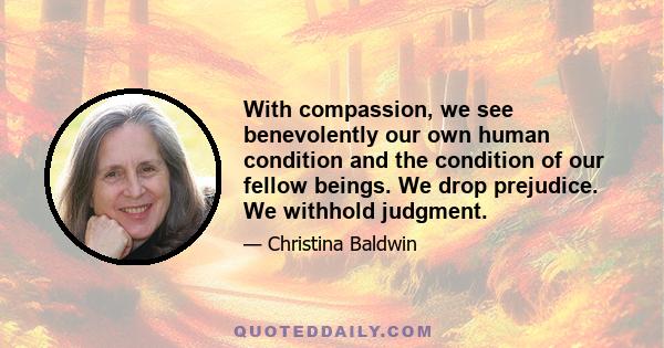 With compassion, we see benevolently our own human condition and the condition of our fellow beings. We drop prejudice. We withhold judgment.