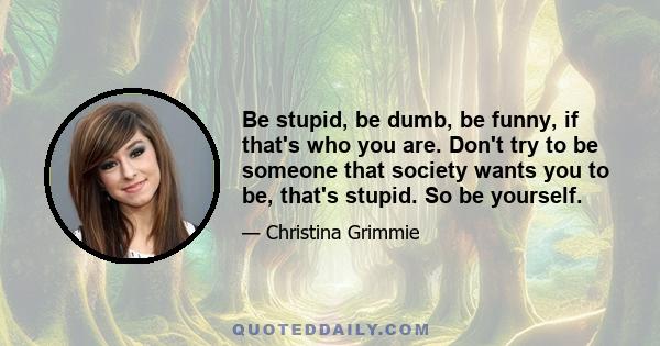 Be stupid, be dumb, be funny, if that's who you are. Don't try to be someone that society wants you to be, that's stupid. So be yourself.