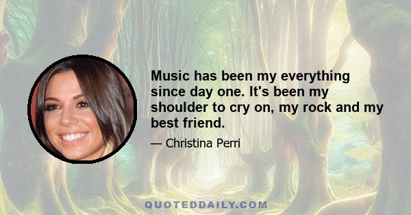 Music has been my everything since day one. It's been my shoulder to cry on, my rock and my best friend.