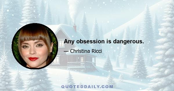 Any obsession is dangerous.