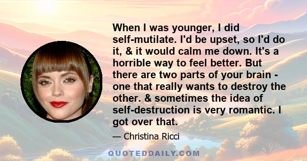 When I was younger, I did self-mutilate. I'd be upset, so I'd do it, & it would calm me down. It's a horrible way to feel better. But there are two parts of your brain - one that really wants to destroy the other. &