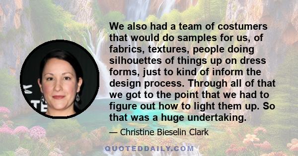 We also had a team of costumers that would do samples for us, of fabrics, textures, people doing silhouettes of things up on dress forms, just to kind of inform the design process. Through all of that we got to the