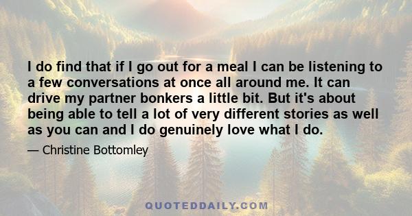 I do find that if I go out for a meal I can be listening to a few conversations at once all around me. It can drive my partner bonkers a little bit. But it's about being able to tell a lot of very different stories as