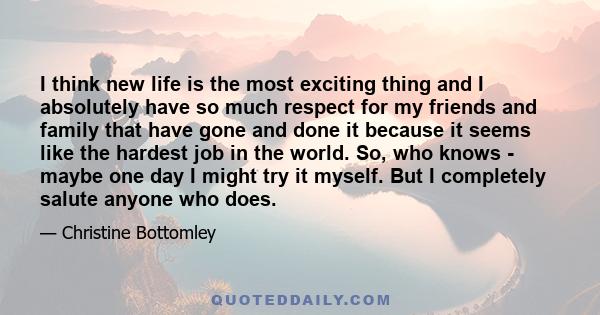 I think new life is the most exciting thing and I absolutely have so much respect for my friends and family that have gone and done it because it seems like the hardest job in the world. So, who knows - maybe one day I