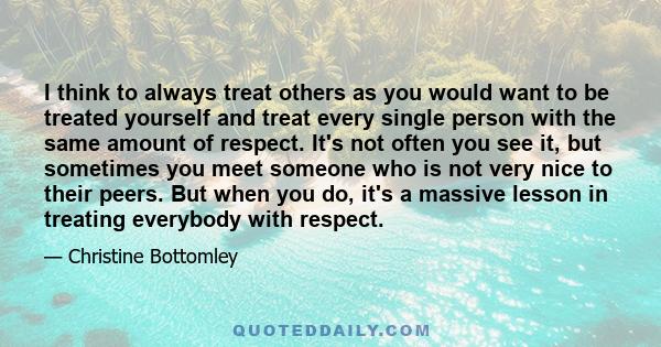 I think to always treat others as you would want to be treated yourself and treat every single person with the same amount of respect. It's not often you see it, but sometimes you meet someone who is not very nice to