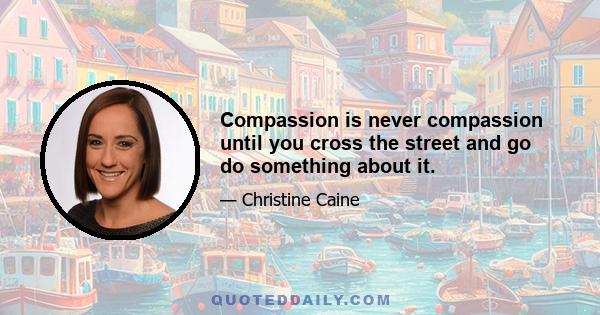 Compassion is never compassion until you cross the street and go do something about it.